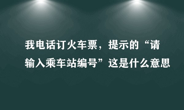 我电话订火车票，提示的“请输入乘车站编号”这是什么意思