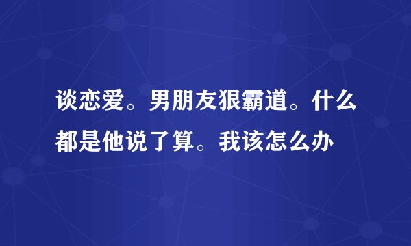 谈恋爱。男朋友狠霸道。什么都是他说了算。我该怎么办