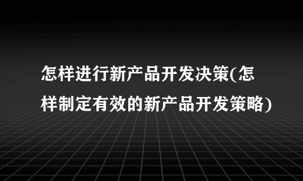 怎样进行新产品开发决策(怎样制定有效的新产品开发策略)