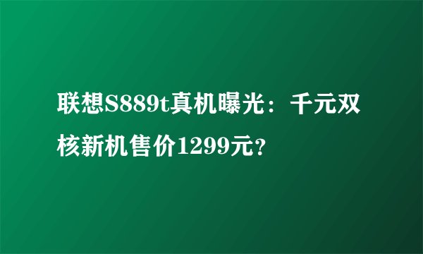 联想S889t真机曝光：千元双核新机售价1299元？