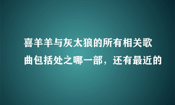 喜羊羊与灰太狼的所有相关歌曲包括处之哪一部,还有最近的