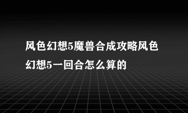 风色幻想5魔兽合成攻略风色幻想5一回合怎么算的