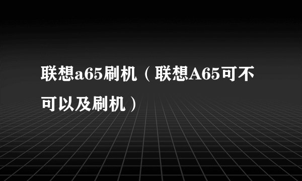 联想a65刷机（联想A65可不可以及刷机）