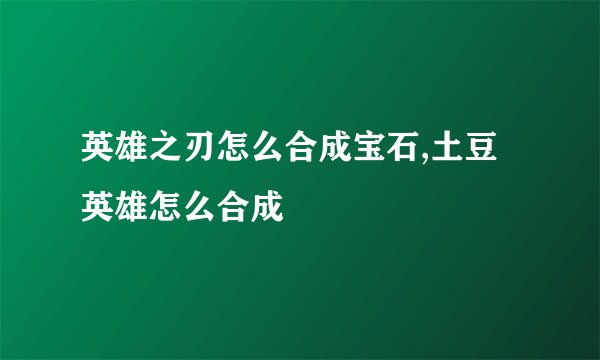 英雄之刃怎么合成宝石,土豆英雄怎么合成