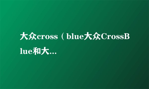 大众cross（blue大众CrossBlue和大众途昂哪个好）
