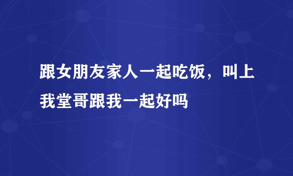 跟女朋友家人一起吃饭，叫上我堂哥跟我一起好吗