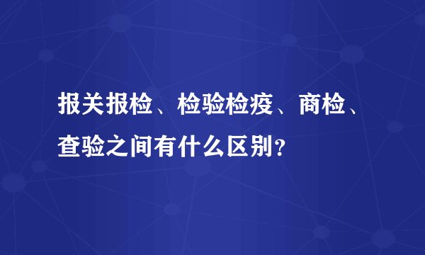 报关报检、检验检疫、商检、查验之间有什么区别?
