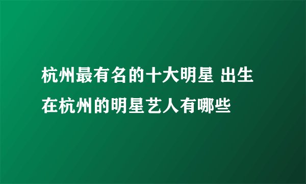 杭州最有名的十大明星 出生在杭州的明星艺人有哪些