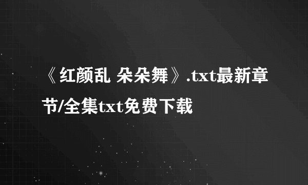 《红颜乱 朵朵舞》.txt最新章节/全集txt免费下载