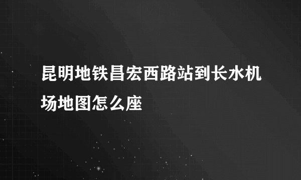 昆明地铁昌宏西路站到长水机场地图怎么座
