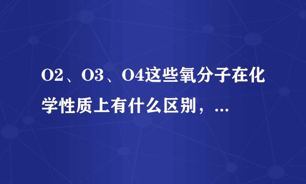 O2、O3、O4这些氧分子在化学性质上有什么区别，有O6、O7等这些氧分子吗