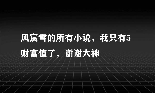 风宸雪的所有小说，我只有5财富值了，谢谢大神