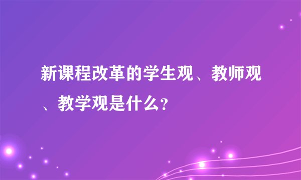 新课程改革的学生观、教师观、教学观是什么？