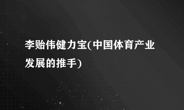 李贻伟健力宝(中国体育产业发展的推手)