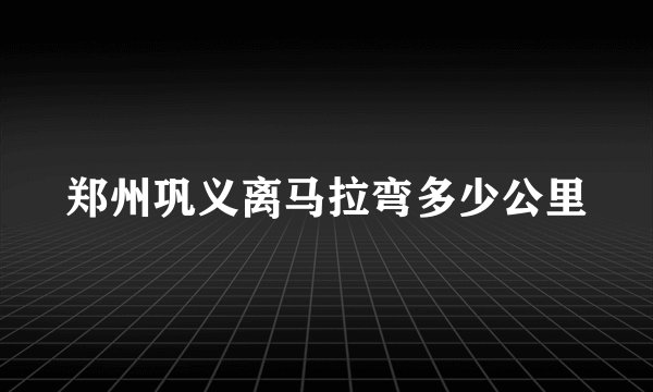 郑州巩义离马拉弯多少公里