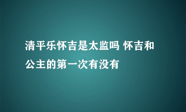 清平乐怀吉是太监吗 怀吉和公主的第一次有没有