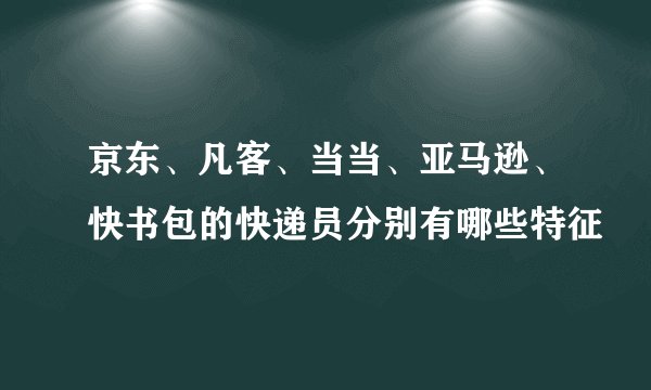 京东、凡客、当当、亚马逊、快书包的快递员分别有哪些特征