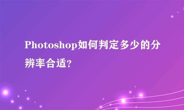 Photoshop如何判定多少的分辨率合适？