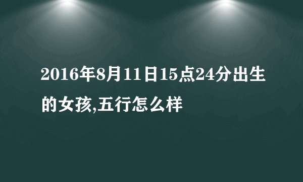 2016年8月11日15点24分出生的女孩,五行怎么样