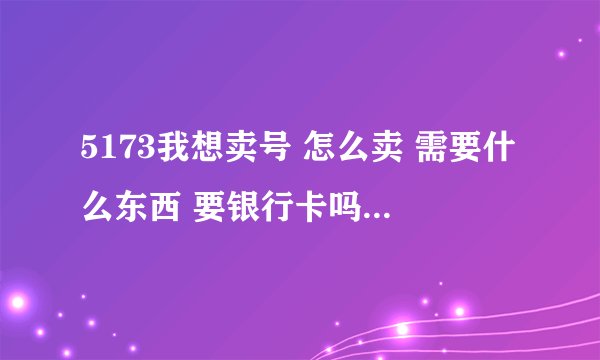 5173我想卖号 怎么卖 需要什么东西 要银行卡吗 用开通网银吗 快点 谢谢