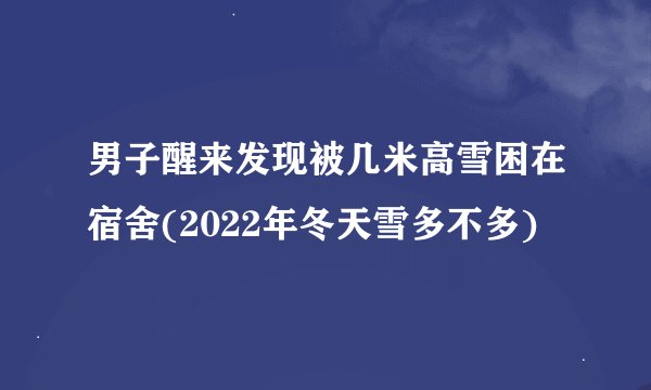 男子醒来发现被几米高雪困在宿舍(2022年冬天雪多不多)