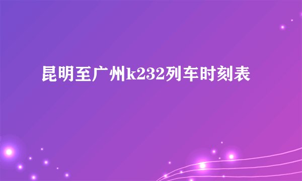 昆明至广州k232列车时刻表