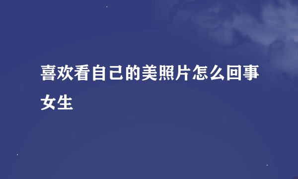 喜欢看自己的美照片怎么回事女生