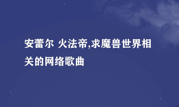 安蕾尔 火法帝,求魔兽世界相关的网络歌曲