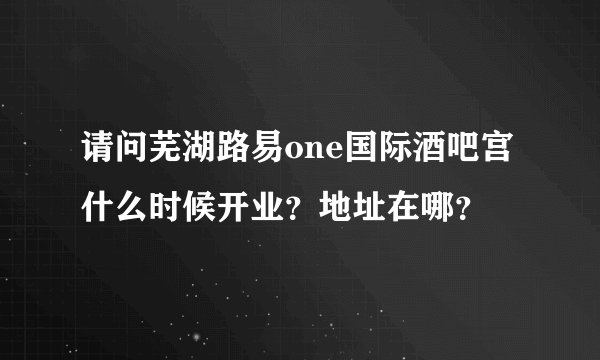 请问芜湖路易one国际酒吧宫什么时候开业？地址在哪？