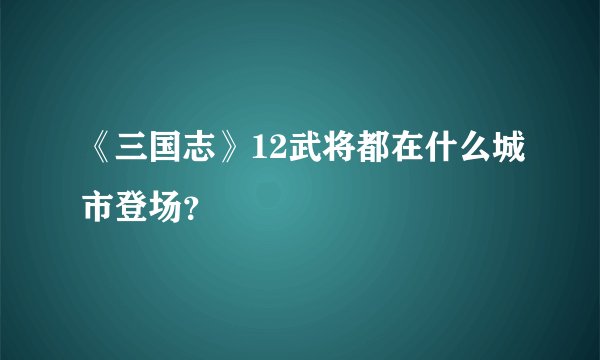《三国志》12武将都在什么城市登场？