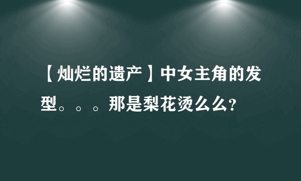 【灿烂的遗产】中女主角的发型。。。那是梨花烫么么？