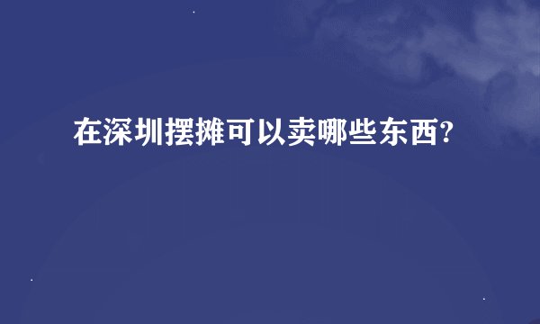 在深圳摆摊可以卖哪些东西?