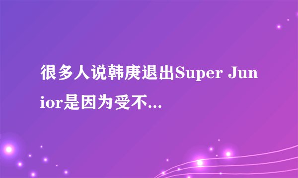 很多人说韩庚退出Super Junior是因为受不了祖国被侮辱，是么？？