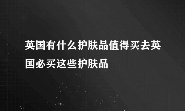 英国有什么护肤品值得买去英国必买这些护肤品