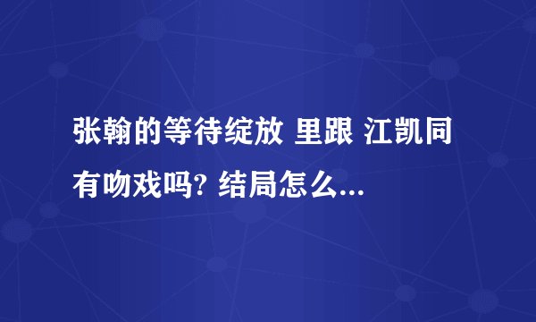 张翰的等待绽放 里跟 江凯同 有吻戏吗? 结局怎么样 什么时候播出