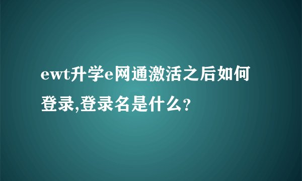 ewt升学e网通激活之后如何登录,登录名是什么？