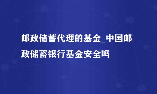 邮政储蓄代理的基金_中国邮政储蓄银行基金安全吗
