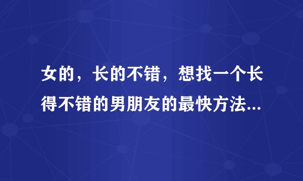 女的，长的不错，想找一个长得不错的男朋友的最快方法是什么？