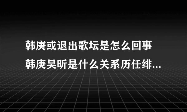 韩庚或退出歌坛是怎么回事 韩庚吴昕是什么关系历任绯闻女友曝光