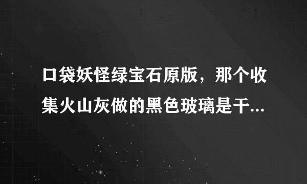 口袋妖怪绿宝石原版，那个收集火山灰做的黑色玻璃是干嘛用的？是减小遇到野生精灵的几率还是能避开野生精