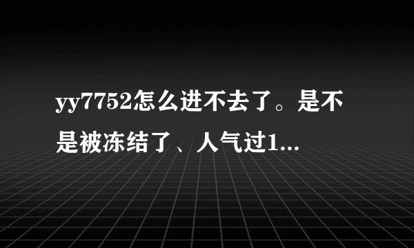 yy7752怎么进不去了。是不是被冻结了、人气过1W的这么犀利的频道。就这样被冻结了。
