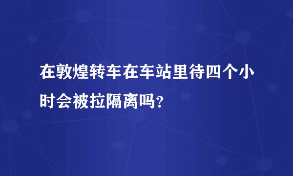 在敦煌转车在车站里待四个小时会被拉隔离吗?