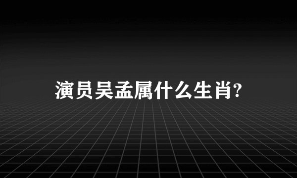 演员吴孟属什么生肖?