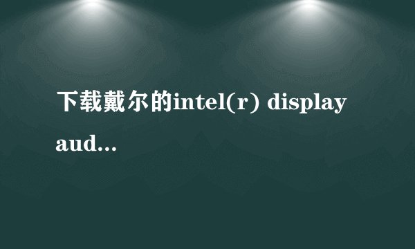 下载戴尔的intel(r) display audio driver有什么用，快点啊啊