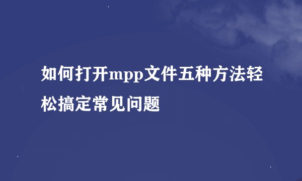 如何打开mpp文件五种方法轻松搞定常见问题