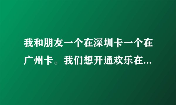 我和朋友一个在深圳卡一个在广州卡。我们想开通欢乐在线。怎么开通了。？