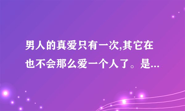 男人的真爱只有一次,其它在也不会那么爱一个人了。是不是真的