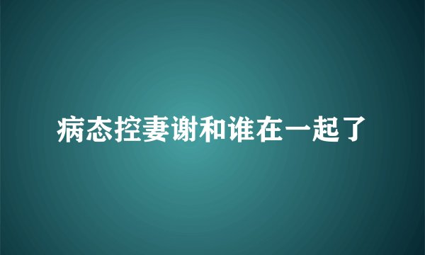 病态控妻谢和谁在一起了