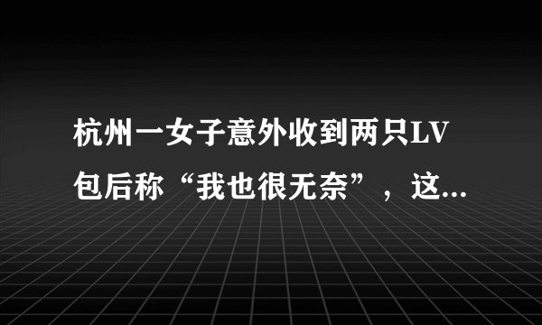 杭州一女子意外收到两只LV包后称“我也很无奈”，这两只包是怎么来的？