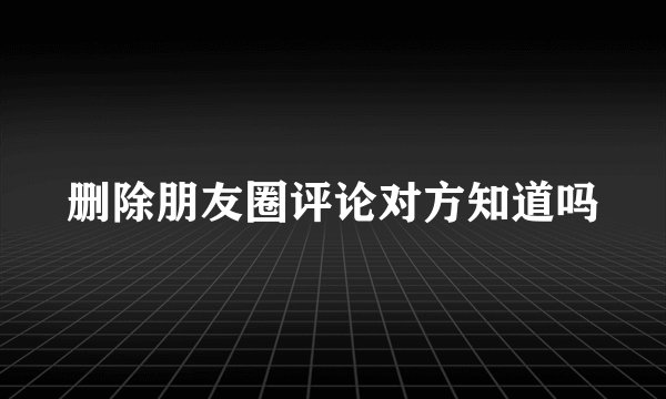 删除朋友圈评论对方知道吗